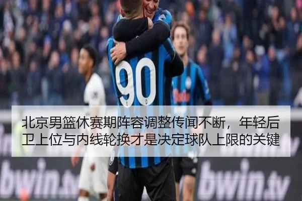 北京男篮休赛期阵容调整传闻不断，年轻后卫上位与内线轮换才是决定球队上限的关键